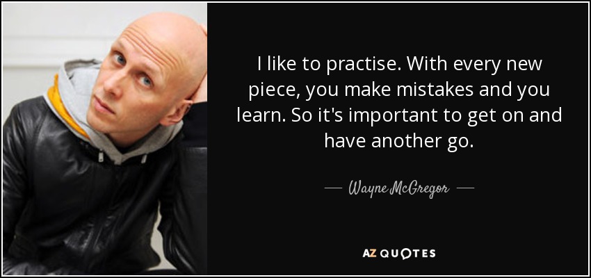 I like to practise. With every new piece, you make mistakes and you learn. So it's important to get on and have another go. - Wayne McGregor