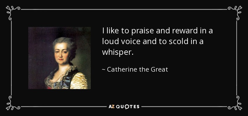 I like to praise and reward in a loud voice and to scold in a whisper. - Catherine the Great