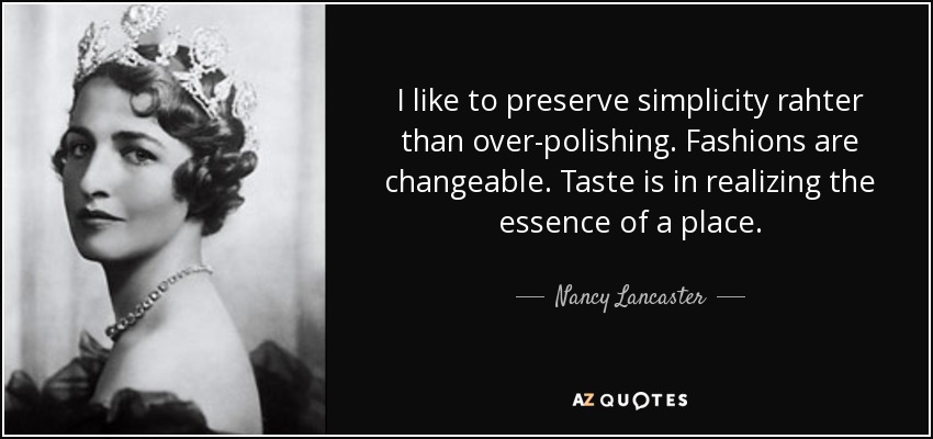 I like to preserve simplicity rahter than over-polishing. Fashions are changeable. Taste is in realizing the essence of a place. - Nancy Lancaster