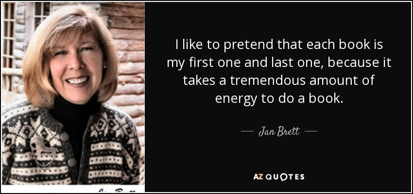 I like to pretend that each book is my first one and last one, because it takes a tremendous amount of energy to do a book. - Jan Brett
