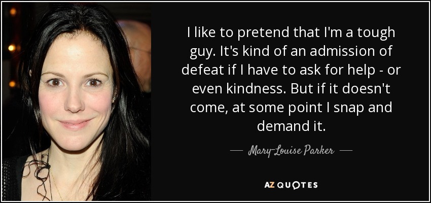 I like to pretend that I'm a tough guy. It's kind of an admission of defeat if I have to ask for help - or even kindness. But if it doesn't come, at some point I snap and demand it. - Mary-Louise Parker