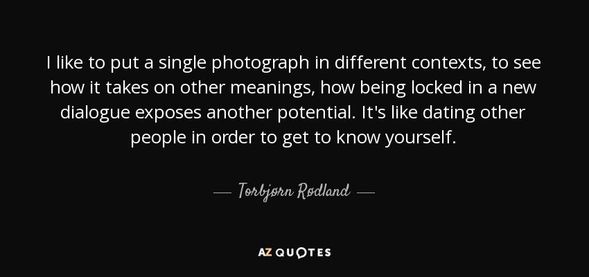 I like to put a single photograph in different contexts, to see how it takes on other meanings, how being locked in a new dialogue exposes another potential. It's like dating other people in order to get to know yourself. - Torbjørn Rødland
