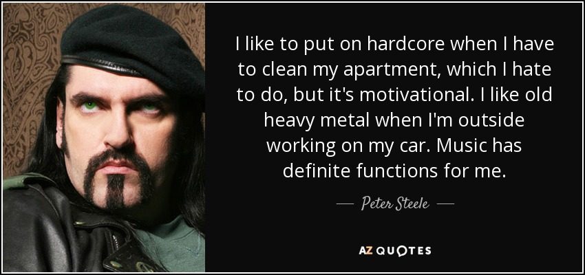 I like to put on hardcore when I have to clean my apartment, which I hate to do, but it's motivational. I like old heavy metal when I'm outside working on my car. Music has definite functions for me. - Peter Steele