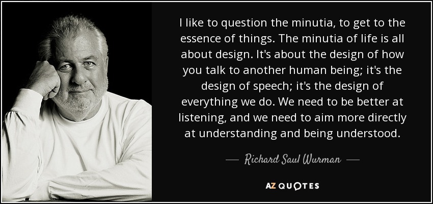 I like to question the minutia, to get to the essence of things. The minutia of life is all about design. It's about the design of how you talk to another human being; it's the design of speech; it's the design of everything we do. We need to be better at listening, and we need to aim more directly at understanding and being understood. - Richard Saul Wurman