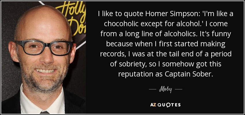 I like to quote Homer Simpson: 'I'm like a chocoholic except for alcohol.' I come from a long line of alcoholics. It's funny because when I first started making records, I was at the tail end of a period of sobriety, so I somehow got this reputation as Captain Sober. - Moby