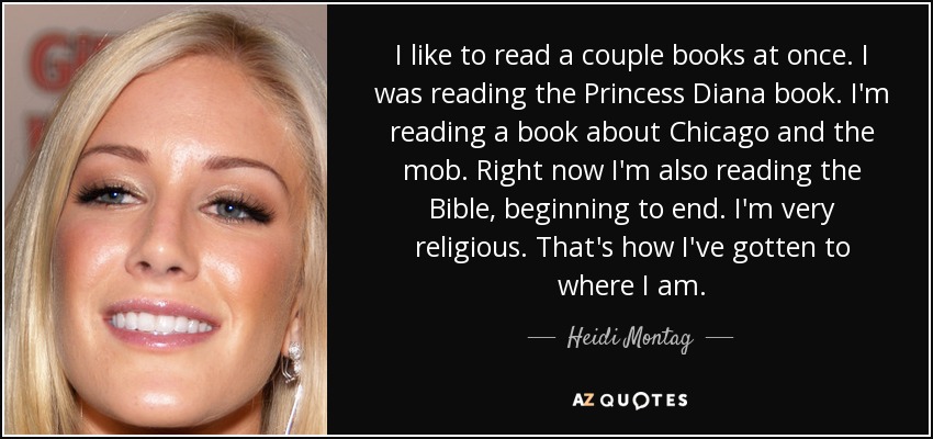 I like to read a couple books at once. I was reading the Princess Diana book. I'm reading a book about Chicago and the mob. Right now I'm also reading the Bible, beginning to end. I'm very religious. That's how I've gotten to where I am. - Heidi Montag