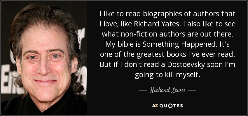 I like to read biographies of authors that I love, like Richard Yates. I also like to see what non-fiction authors are out there. My bible is Something Happened. It's one of the greatest books I've ever read. But if I don't read a Dostoevsky soon I'm going to kill myself. - Richard Lewis