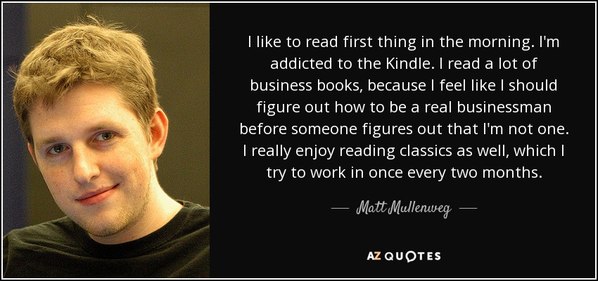 I like to read first thing in the morning. I'm addicted to the Kindle. I read a lot of business books, because I feel like I should figure out how to be a real businessman before someone figures out that I'm not one. I really enjoy reading classics as well, which I try to work in once every two months. - Matt Mullenweg