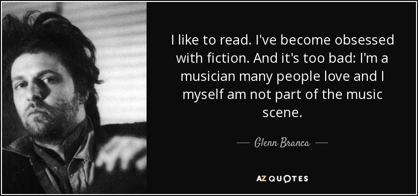 I like to read. I've become obsessed with fiction. And it's too bad: I'm a musician many people love and I myself am not part of the music scene. - Glenn Branca