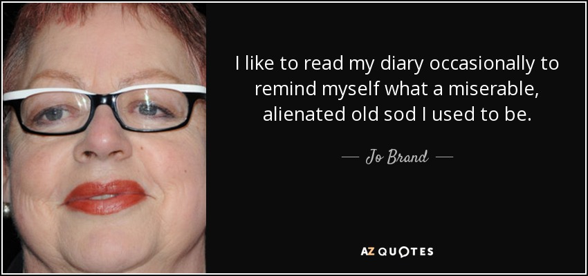 I like to read my diary occasionally to remind myself what a miserable, alienated old sod I used to be. - Jo Brand