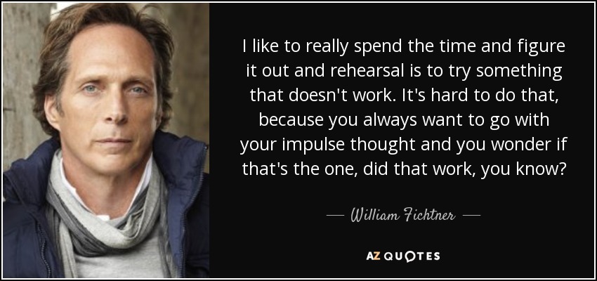 I like to really spend the time and figure it out and rehearsal is to try something that doesn't work. It's hard to do that, because you always want to go with your impulse thought and you wonder if that's the one, did that work, you know? - William Fichtner