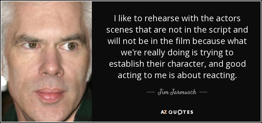 I like to rehearse with the actors scenes that are not in the script and will not be in the film because what we're really doing is trying to establish their character, and good acting to me is about reacting. - Jim Jarmusch