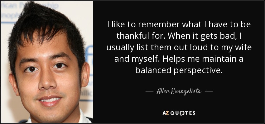I like to remember what I have to be thankful for. When it gets bad, I usually list them out loud to my wife and myself. Helps me maintain a balanced perspective. - Allen Evangelista