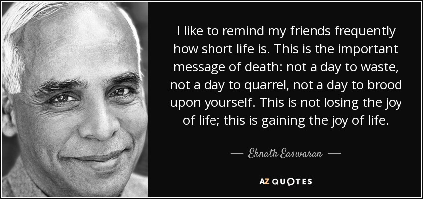 I like to remind my friends frequently how short life is. This is the important message of death: not a day to waste, not a day to quarrel, not a day to brood upon yourself. This is not losing the joy of life; this is gaining the joy of life. - Eknath Easwaran