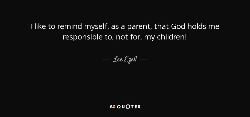 I like to remind myself, as a parent, that God holds me responsible to, not for, my children! - Lee Ezell