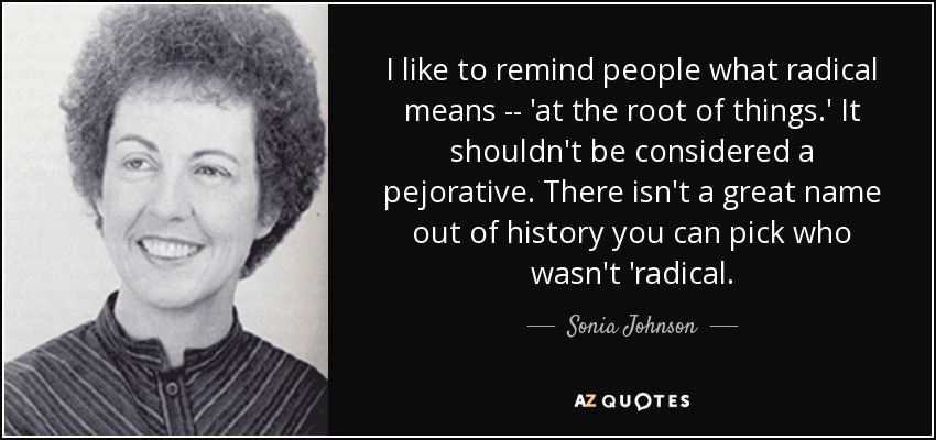 I like to remind people what radical means -- 'at the root of things.' It shouldn't be considered a pejorative. There isn't a great name out of history you can pick who wasn't 'radical. - Sonia Johnson