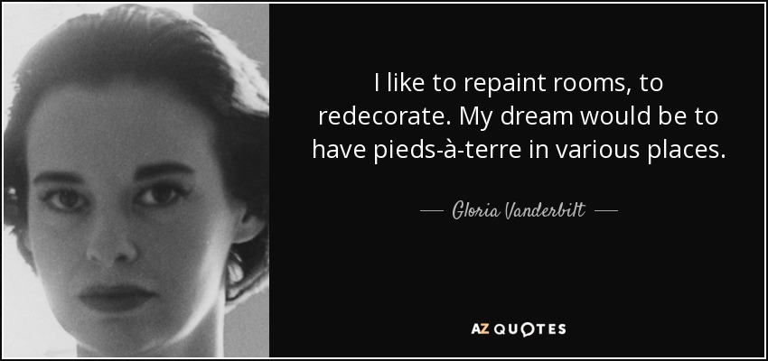 I like to repaint rooms, to redecorate. My dream would be to have pieds-à-terre in various places. - Gloria Vanderbilt