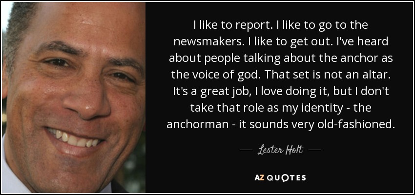 I like to report. I like to go to the newsmakers. I like to get out. I've heard about people talking about the anchor as the voice of god. That set is not an altar. It's a great job, I love doing it, but I don't take that role as my identity - the anchorman - it sounds very old-fashioned. - Lester Holt