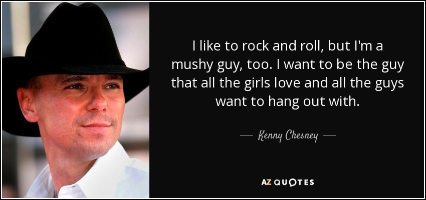 I like to rock and roll, but I'm a mushy guy, too. I want to be the guy that all the girls love and all the guys want to hang out with. - Kenny Chesney