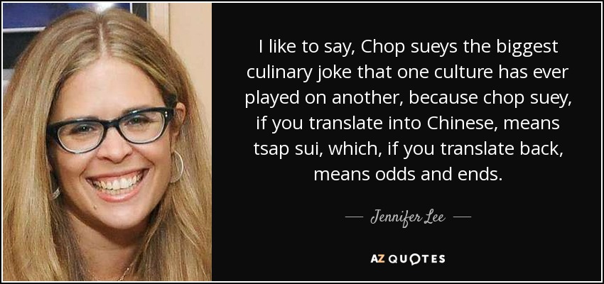 I like to say, Chop sueys the biggest culinary joke that one culture has ever played on another, because chop suey, if you translate into Chinese, means tsap sui, which, if you translate back, means odds and ends. - Jennifer Lee