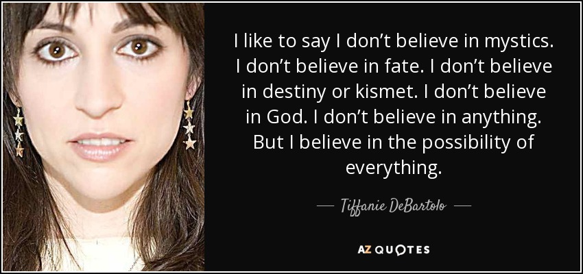 I like to say I don’t believe in mystics . I don’t believe in fate. I don’t believe in destiny or kismet. I don’t believe in God. I don’t believe in anything. But I believe in the possibility of everything. - Tiffanie DeBartolo