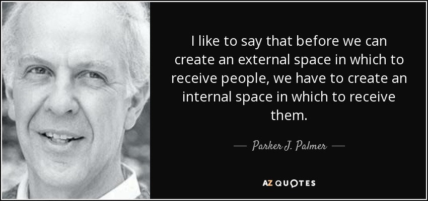 I like to say that before we can create an external space in which to receive people, we have to create an internal space in which to receive them. - Parker J. Palmer
