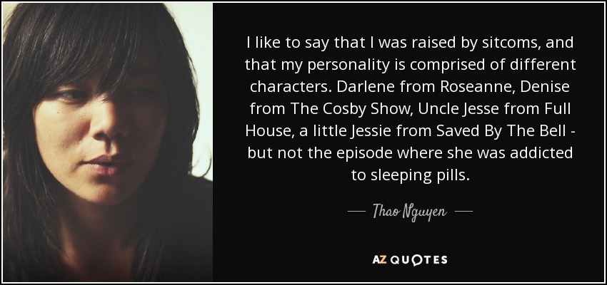 I like to say that I was raised by sitcoms, and that my personality is comprised of different characters. Darlene from Roseanne, Denise from The Cosby Show, Uncle Jesse from Full House, a little Jessie from Saved By The Bell - but not the episode where she was addicted to sleeping pills. - Thao Nguyen