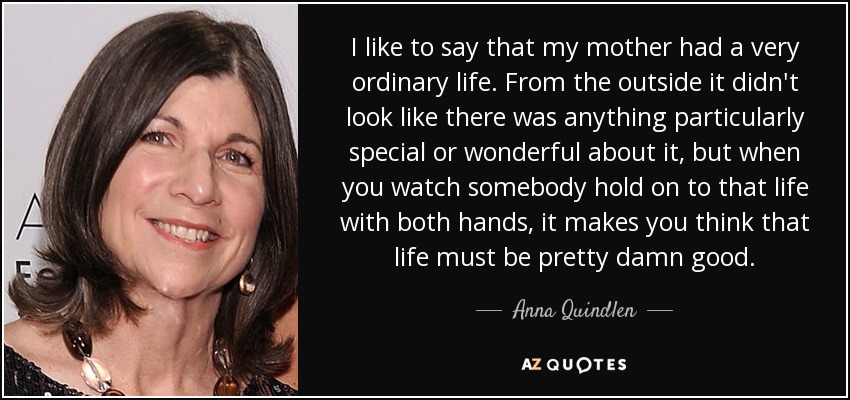 I like to say that my mother had a very ordinary life. From the outside it didn't look like there was anything particularly special or wonderful about it, but when you watch somebody hold on to that life with both hands, it makes you think that life must be pretty damn good. - Anna Quindlen