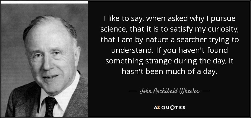 I like to say, when asked why I pursue science, that it is to satisfy my curiosity, that I am by nature a searcher trying to understand. If you haven't found something strange during the day, it hasn't been much of a day. - John Archibald Wheeler