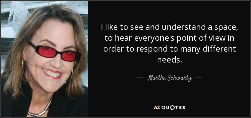 I like to see and understand a space, to hear everyone's point of view in order to respond to many different needs. - Martha Schwartz