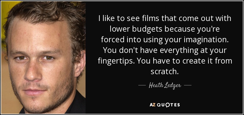 I like to see films that come out with lower budgets because you're forced into using your imagination. You don't have everything at your fingertips. You have to create it from scratch. - Heath Ledger