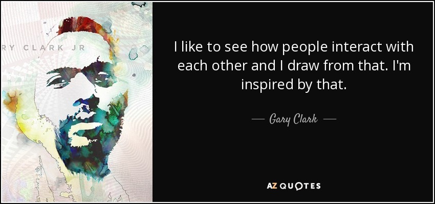 I like to see how people interact with each other and I draw from that. I'm inspired by that. - Gary Clark, Jr.