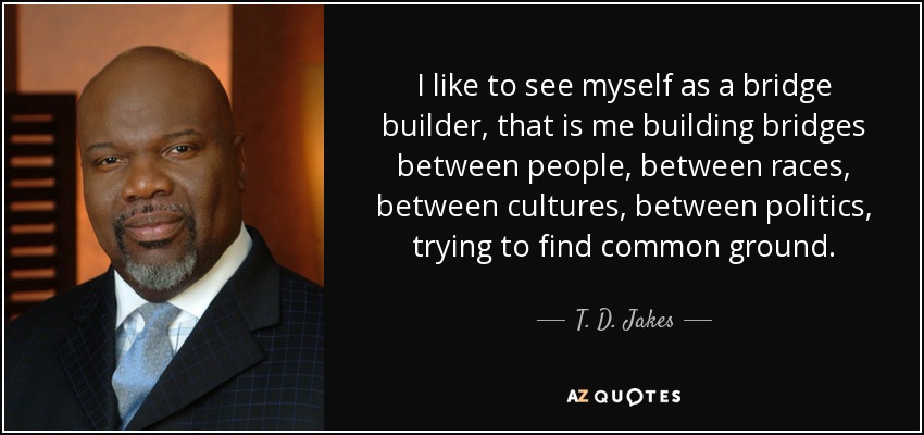 I like to see myself as a bridge builder, that is me building bridges between people, between races, between cultures, between politics, trying to find common ground. - T. D. Jakes