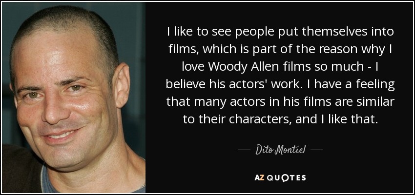 I like to see people put themselves into films, which is part of the reason why I love Woody Allen films so much - I believe his actors' work. I have a feeling that many actors in his films are similar to their characters, and I like that. - Dito Montiel
