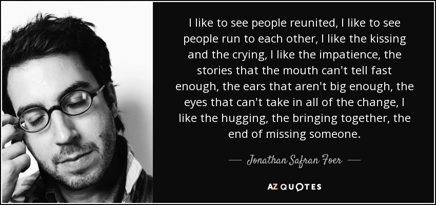 I like to see people reunited, I like to see people run to each other, I like the kissing and the crying, I like the impatience, the stories that the mouth can't tell fast enough, the ears that aren't big enough, the eyes that can't take in all of the change, I like the hugging, the bringing together, the end of missing someone. - Jonathan Safran Foer