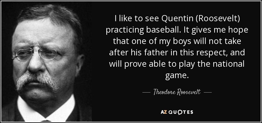 I like to see Quentin (Roosevelt) practicing baseball. It gives me hope that one of my boys will not take after his father in this respect, and will prove able to play the national game. - Theodore Roosevelt