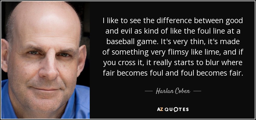 I like to see the difference between good and evil as kind of like the foul line at a baseball game. It's very thin, it's made of something very flimsy like lime, and if you cross it, it really starts to blur where fair becomes foul and foul becomes fair. - Harlan Coben
