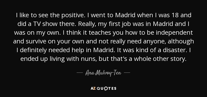 I like to see the positive. I went to Madrid when I was 18 and did a TV show there. Really, my first job was in Madrid and I was on my own. I think it teaches you how to be independent and survive on your own and not really need anyone, although I definitely needed help in Madrid. It was kind of a disaster. I ended up living with nuns, but that's a whole other story. - Ana Mulvoy-Ten