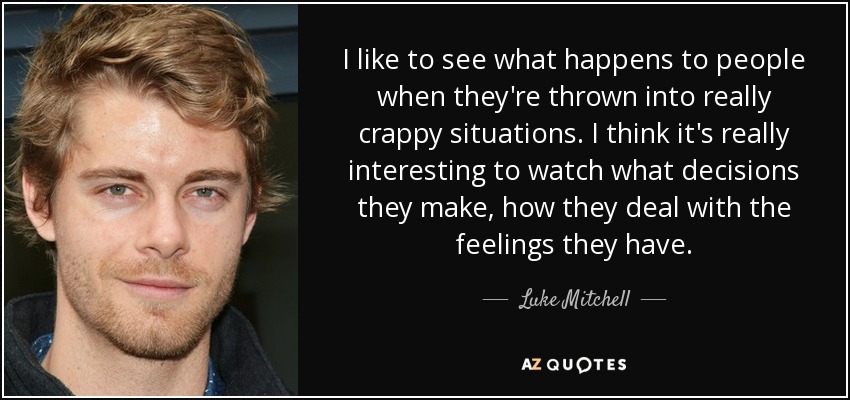 I like to see what happens to people when they're thrown into really crappy situations. I think it's really interesting to watch what decisions they make, how they deal with the feelings they have. - Luke Mitchell