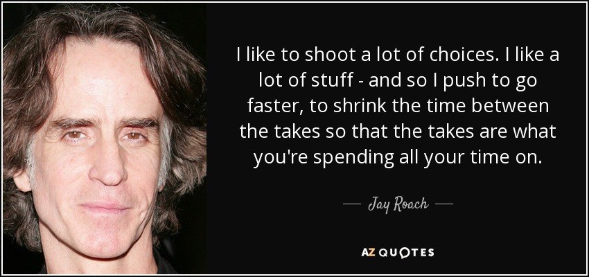I like to shoot a lot of choices. I like a lot of stuff - and so I push to go faster, to shrink the time between the takes so that the takes are what you're spending all your time on. - Jay Roach