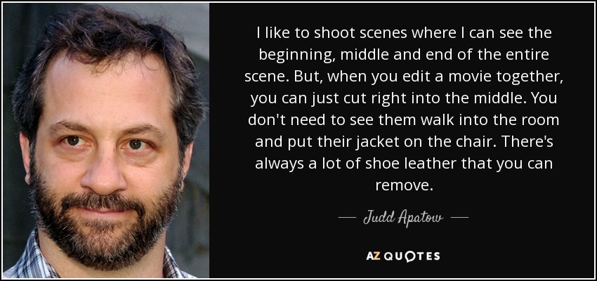 I like to shoot scenes where I can see the beginning, middle and end of the entire scene. But, when you edit a movie together, you can just cut right into the middle. You don't need to see them walk into the room and put their jacket on the chair. There's always a lot of shoe leather that you can remove. - Judd Apatow
