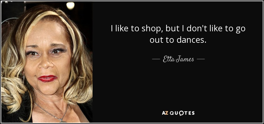 I like to shop, but I don't like to go out to dances. - Etta James