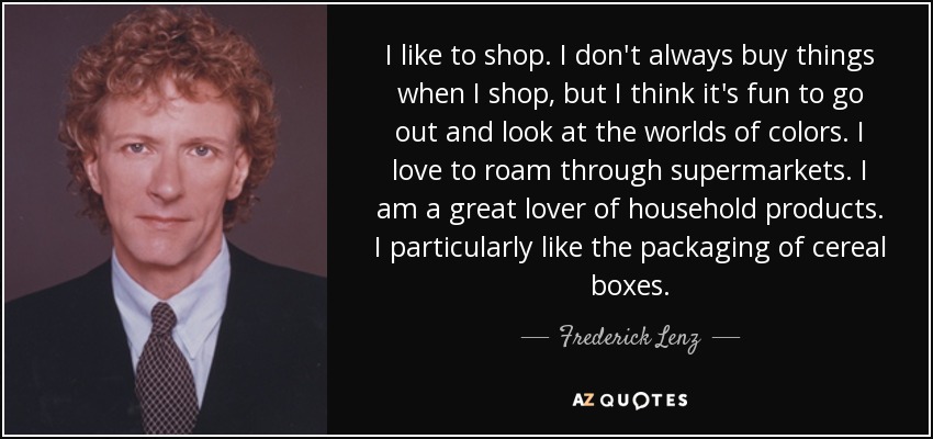 I like to shop. I don't always buy things when I shop, but I think it's fun to go out and look at the worlds of colors. I love to roam through supermarkets. I am a great lover of household products. I particularly like the packaging of cereal boxes. - Frederick Lenz