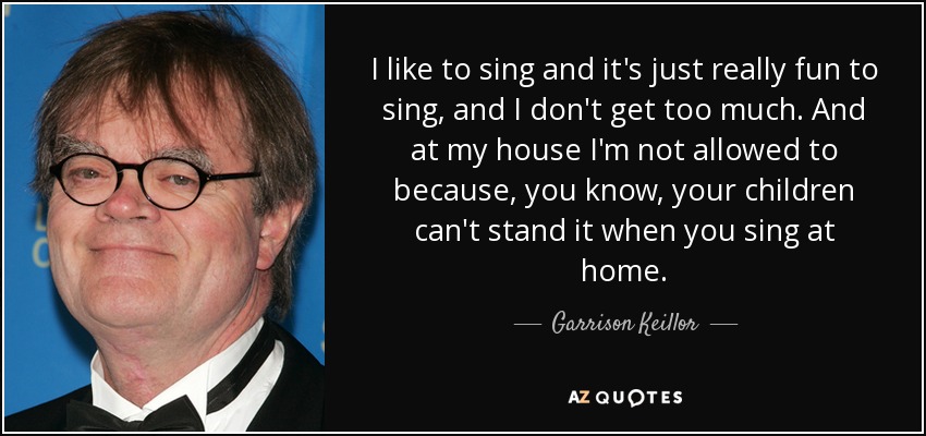 I like to sing and it's just really fun to sing, and I don't get too much. And at my house I'm not allowed to because, you know, your children can't stand it when you sing at home. - Garrison Keillor