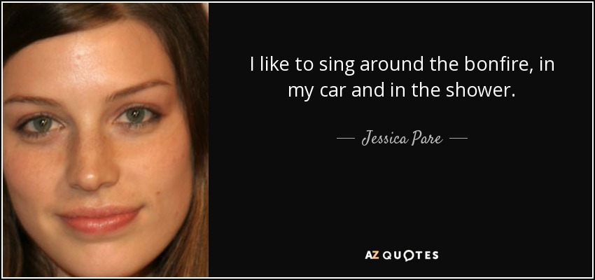 I like to sing around the bonfire, in my car and in the shower. - Jessica Pare