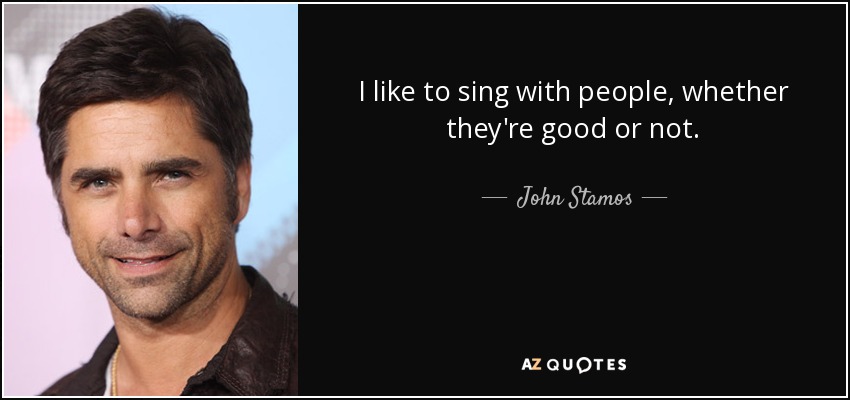 I like to sing with people, whether they're good or not. - John Stamos