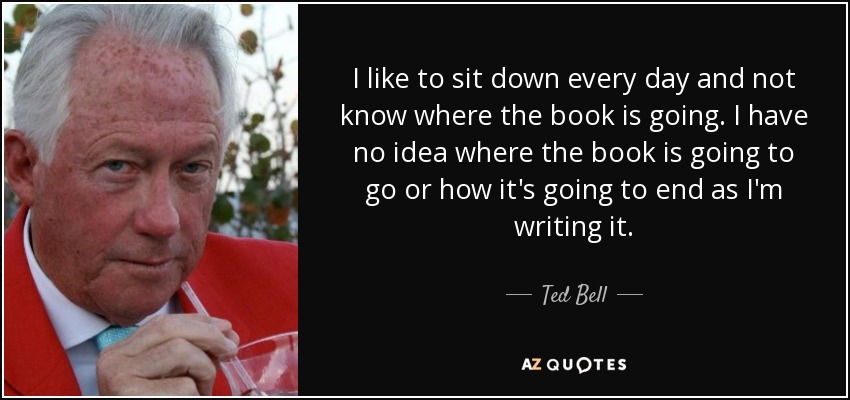 I like to sit down every day and not know where the book is going. I have no idea where the book is going to go or how it's going to end as I'm writing it. - Ted Bell
