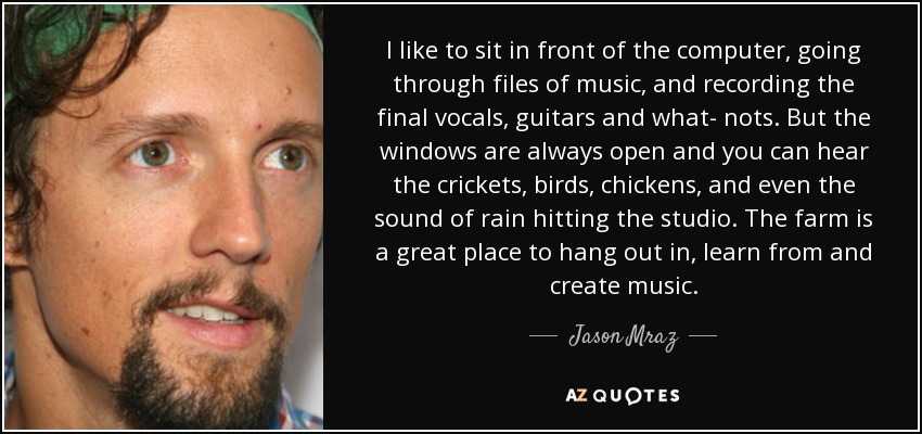 I like to sit in front of the computer, going through files of music, and recording the final vocals, guitars and what- nots. But the windows are always open and you can hear the crickets, birds, chickens, and even the sound of rain hitting the studio. The farm is a great place to hang out in, learn from and create music. - Jason Mraz