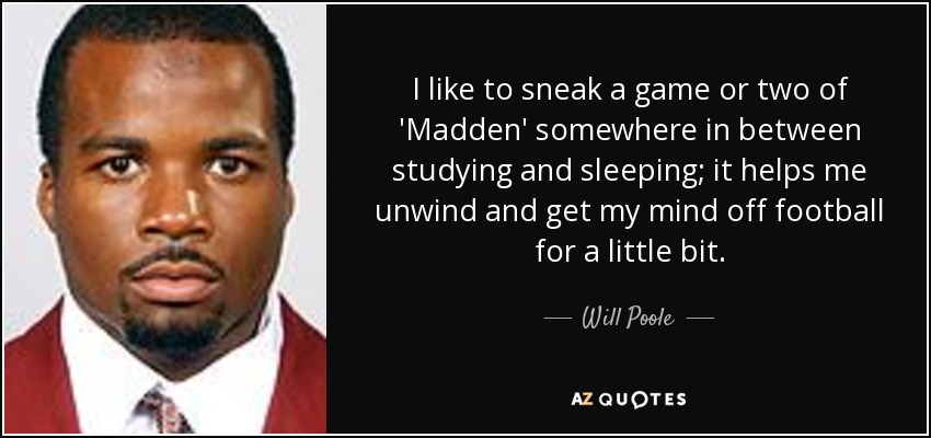 I like to sneak a game or two of 'Madden' somewhere in between studying and sleeping; it helps me unwind and get my mind off football for a little bit. - Will Poole