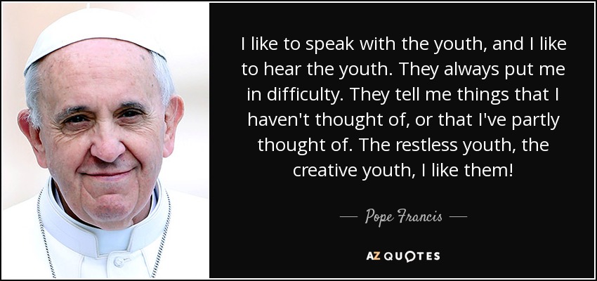 I like to speak with the youth, and I like to hear the youth. They always put me in difficulty. They tell me things that I haven't thought of, or that I've partly thought of. The restless youth, the creative youth, I like them! - Pope Francis